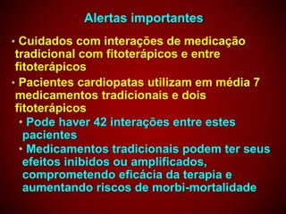 Alertas importantes
• Cuidados com interações de medicação
tradicional com fitoterápicos e entre
fitoterápicos
• Pacientes cardiopatas utilizam em média 7
medicamentos tradicionais e dois
fitoterápicos
• Pode haver 42 interações entre estes
pacientes
• Medicamentos tradicionais podem ter seus
efeitos inibidos ou amplificados,
comprometendo eficácia da terapia e
aumentando riscos de morbi-mortalidade
 