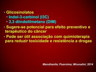 • Glicosinolatos
• Indol-3-carbinol (I3C)
• 3,3 diindolilmetano (DIM)
• Sugere-se potencial para efeito preventivo e
terapêutico do câncer
• Pode ser útil associação com quimioterapia
para reduzir toxicidade e resistência a drogas
Maruthanila; Poornima; Mirunalini, 2014
 