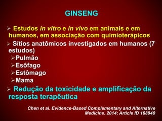 GINSENG
 Estudos in vitro e in vivo em animais e em
humanos, em associação com quimioterápicos
 Sítios anatômicos investigados em humanos (7
estudos)
Pulmão
Esôfago
Estômago
Mama
 Redução da toxicidade e amplificação da
resposta terapêutica
Chen et al. Evidence-Based Complementary and Alternative
Medicine. 2014; Article ID 168940
 