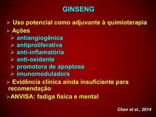 GINSENG
 Uso potencial como adjuvante à quimioterapia
 Ações
 antiangiogênica
 antiproliferativa
 anti-inflamatória
 anti-oxidante
 promotora de apoptose
 imunomoduladora
 Evidência clínica ainda insuficiente para
recomendação
ANVISA: fadiga física e mental
Chen et al., 2014
 