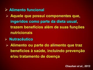  Alimento funcional
 Aquele que possui componentes que,
ingeridos como parte da dieta usual,
trazem benefícios além de suas funções
nutricionais
 Nutracêutico
 Alimento ou parte do alimento que traz
benefícios à saúde, incluindo prevenção
e/ou tratamento de doença
Chauhan et al., 2013
 