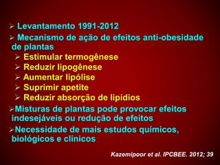  Levantamento 1991-2012
 Mecanismo de ação de efeitos anti-obesidade
de plantas
 Estimular termogênese
 Reduzir lipogênese
 Aumentar lipólise
 Suprimir apetite
 Reduzir absorção de lipídios
Misturas de plantas pode provocar efeitos
indesejáveis ou redução de efeitos
Necessidade de mais estudos químicos,
biológicos e clínicos
Kazemipoor et al. IPCBEE. 2012; 39
 
