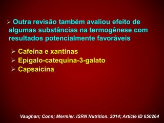  Outra revisão também avaliou efeito de
algumas substâncias na termogênese com
resultados potencialmente favoráveis
 Cafeína e xantinas
 Epigalo-catequina-3-galato
 Capsaicina
Vaughan; Conn; Mermier. ISRN Nutrition. 2014; Article ID 650264
 