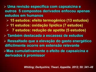  Uma revisão específica com capsaicina e
outros 5 compostos derivados enfocou apenas
estudos em humanos
 15 estudos: efeito termogênico (13 estudos)
 11 estudos: oxidação lipídica (7 estudos)
 7 estudos: redução de apetite (5 estudos)
 Também destacada a escassez de estudos
 Ressaltado que a elevação do gasto energético
dificilmente ocorre em extensão relevante
Mas cumulativamente o efeito de capsaicina e
derivados é promissor
Whiting; Derbyshire; Tiwari. Appetite. 2012; 59: 341–48
 