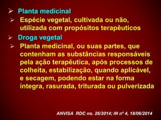  Planta medicinal
 Espécie vegetal, cultivada ou não,
utilizada com propósitos terapêuticos
 Droga vegetal
 Planta medicinal, ou suas partes, que
contenham as substâncias responsáveis
pela ação terapêutica, após processos de
colheita, estabilização, quando aplicável,
e secagem, podendo estar na forma
íntegra, rasurada, triturada ou pulverizada
ANVISA RDC no. 26/2014; IN nº 4, 18/06/2014
 