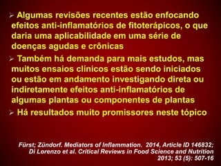  Algumas revisões recentes estão enfocando
efeitos anti-inflamatórios de fitoterápicos, o que
daria uma aplicabilidade em uma série de
doenças agudas e crônicas
 Também há demanda para mais estudos, mas
muitos ensaios clínicos estão sendo iniciados
ou estão em andamento investigando direta ou
indiretamente efeitos anti-inflamatórios de
algumas plantas ou componentes de plantas
 Há resultados muito promissores neste tópico
Fürst; Zündorf. Mediators of Inflammation. 2014, Article ID 146832;
Di Lorenzo et al. Critical Reviews in Food Science and Nutrition
2013; 53 (5): 507-16
 