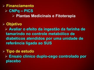  Financiamento
 CNPq – PICS
 Plantas Medicinais e Fitoterapia
 Objetivo
 Avaliar o efeito da ingestão da farinha de
tamarindo no controle metabólico de
diabéticos atendidos por uma unidade de
referência ligada ao SUS
 Tipo de estudo
 Ensaio clínico duplo-cego controlado por
placebo
 