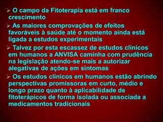  O campo da Fitoterapia está em franco
crescimento
 As maiores comprovações de efeitos
favoráveis à saúde até o momento ainda está
ligada a estudos experimentais
 Talvez por esta escassez de estudos clínicos
em humanos a ANVISA caminha com prudência
na legislação atendo-se mais a autorizar
alegativas de ações em sintomas
 Os estudos clínicos em humanos estão abrindo
perspectivas promissoras em curto, médio e
longo prazo quanto à aplicabilidade de
fitoterápicos de forma isolada ou associada a
medicamentos tradicionais
 