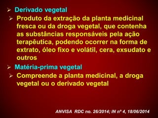  Derivado vegetal
 Produto da extração da planta medicinal
fresca ou da droga vegetal, que contenha
as substâncias responsáveis pela ação
terapêutica, podendo ocorrer na forma de
extrato, óleo fixo e volátil, cera, exsudato e
outros
 Matéria-prima vegetal
 Compreende a planta medicinal, a droga
vegetal ou o derivado vegetal
ANVISA RDC no. 26/2014; IN nº 4, 18/06/2014
 