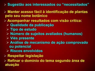  Sugestão aos interessados ou “necessitados”
 Manter acesso fácil à identificação de plantas
pelo seu nome botânico
 Acompanhar resultados com visão crítica:
 Qualidade da publicação
 Tipo de estudo
 Número de sujeitos avaliados (humanos)
 Viés presente
 Análise de mecanismo de ação comprovado
ou potencial
 Riscos envolvidos
 Respeitar legislação
 Refinar o domínio do tema segundo área de
atuação
 