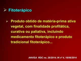  Fitoterápico
 Produto obtido de matéria-prima ativa
vegetal, com finalidade profilática,
curativa ou paliativa, incluindo
medicamento fitoterápico e produto
tradicional fitoterápico...
ANVISA RDC no. 26/2014; IN nº 4, 18/06/2014
 