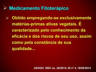  Medicamento Fitoterápico
 Obtido empregando-se exclusivamente
matérias-primas ativas vegetais. É
caracterizado pelo conhecimento da
eficácia e dos riscos de seu uso, assim
como pela constância de sua
qualidade...
ANVISA RDC no. 26/2014; IN nº 4, 18/06/2014
 