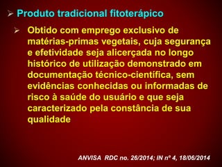  Produto tradicional fitoterápico
 Obtido com emprego exclusivo de
matérias-primas vegetais, cuja segurança
e efetividade seja alicerçada no longo
histórico de utilização demonstrado em
documentação técnico-científica, sem
evidências conhecidas ou informadas de
risco à saúde do usuário e que seja
caracterizado pela constância de sua
qualidade
ANVISA RDC no. 26/2014; IN nº 4, 18/06/2014
 