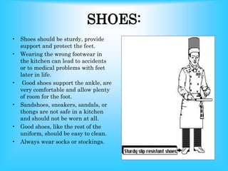 SHOES:
• Shoes should be sturdy, provide
support and protect the feet.
• Wearing the wrong footwear in
the kitchen can lead to accidents
or to medical problems with feet
later in life.
• Good shoes support the ankle, are
very comfortable and allow plenty
of room for the foot.
• Sandshoes, sneakers, sandals, or
thongs are not safe in a kitchen
and should not be worn at all.
• Good shoes, like the rest of the
uniform, should be easy to clean.
• Always wear socks or stockings.
 