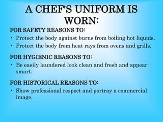 A CHEF'S UNIFORM IS
WORN:
FOR SAFETY REASONS TO:
• Protect the body against burns from boiling hot liquids.
• Protect the body from heat rays from ovens and grills.
FOR HYGIENIC REASONS TO:
• Be easily laundered look clean and fresh and appear
smart.
FOR HISTORICAL REASONS TO:
• Show professional respect and portray a commercial
image.
 