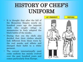 HISTORY OF CHEF’S
UNIFORM
• It is thought that after the fall of
the Byzantine Empire nearly six
hundred years ago the imperial
chefs who sought refuge in
monasteries in Italy adopted the
black habits of the monks.
• During that era the chefs also
decided that their clothes should
look different from those worn by
the real monks and abbots and
changed their habit to a white
garment.
• The current internationally used
cooks uniform has mainly evolved
over the past hundred years and
comes particularly from Europe.
BEFORE
AT PRESENT
 