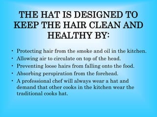 THE HAT IS DESIGNED TO
KEEP THE HAIR CLEAN AND
HEALTHY BY:
• Protecting hair from the smoke and oil in the kitchen.
• Allowing air to circulate on top of the head.
• Preventing loose hairs from falling onto the food.
• Absorbing perspiration from the forehead.
• A professional chef will always wear a hat and
demand that other cooks in the kitchen wear the
traditional cooks hat.
 