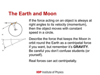 The Earth and Moon
If the force acting on an object is always at
right angles to its velocity (momentum),
then the object moves with constant
speed in a circle.
Describe the force that keeps the Moon in
orbit round the Earth as a centripetal force
if you want, but remember it’s GRAVITY.
Be careful you don’t confuse students (or
yourself).
Real forces can act centripetally.
 