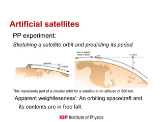 PP experiment:
Sketching a satellite orbit and predicting its period
This represents part of a circular orbit for a satellite at an altitude of 200 km.
‘Apparent weightlessness’: An orbiting spacecraft and
its contents are in free fall.
Artificial satellites
 