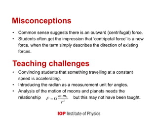 Misconceptions
• Common sense suggests there is an outward (centrifugal) force.
• Students often get the impression that ‘centripetal force’ is a new
force, when the term simply describes the direction of existing
forces.
Teaching challenges
• Convincing students that something travelling at a constant
speed is accelerating.
• Introducing the radian as a measurement unit for angles.
• Analysis of the motion of moons and planets needs the
relationship but this may not have been taught.
2
2
1
r
m
m
G
F 
 