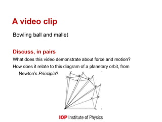 A video clip
Bowling ball and mallet
Discuss, in pairs
What does this video demonstrate about force and motion?
How does it relate to this diagram of a planetary orbit, from
Newton’s Principia?
 