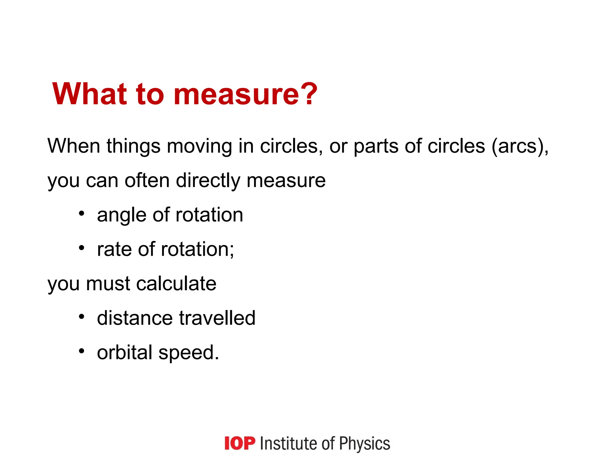 What to measure?
When things moving in circles, or parts of circles (arcs),
you can often directly measure
• angle of rotation
• rate of rotation;
you must calculate
• distance travelled
• orbital speed.
 
