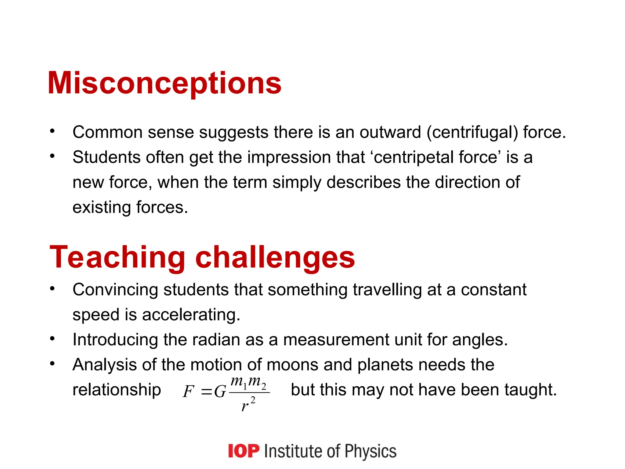 Misconceptions
• Common sense suggests there is an outward (centrifugal) force.
• Students often get the impression that ‘centripetal force’ is a
new force, when the term simply describes the direction of
existing forces.
Teaching challenges
• Convincing students that something travelling at a constant
speed is accelerating.
• Introducing the radian as a measurement unit for angles.
• Analysis of the motion of moons and planets needs the
relationship but this may not have been taught.
2
2
1
r
m
m
G
F 
 