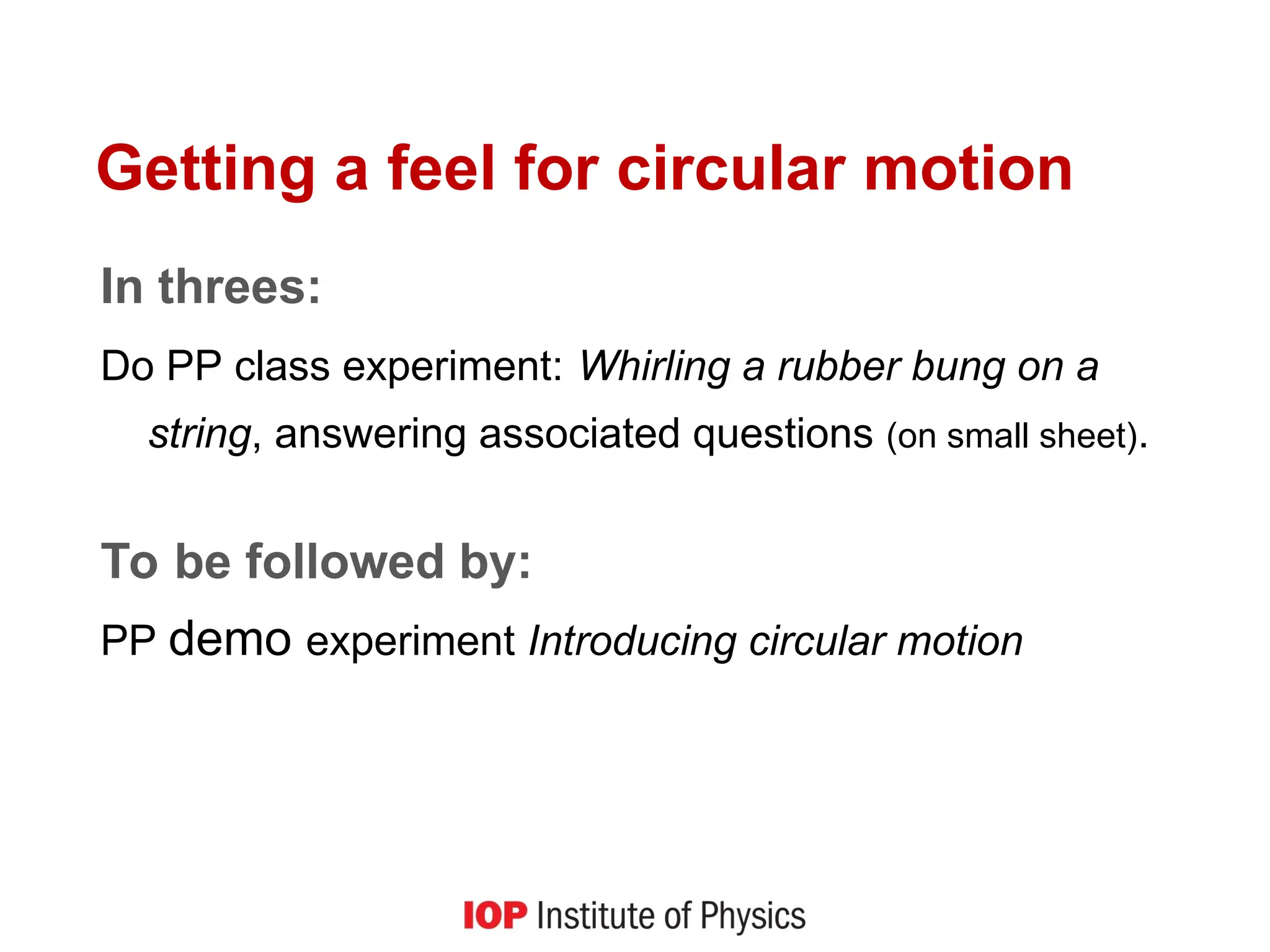 Getting a feel for circular motion
In threes:
Do PP class experiment: Whirling a rubber bung on a
string, answering associated questions (on small sheet).
To be followed by:
PP demo experiment Introducing circular motion
 