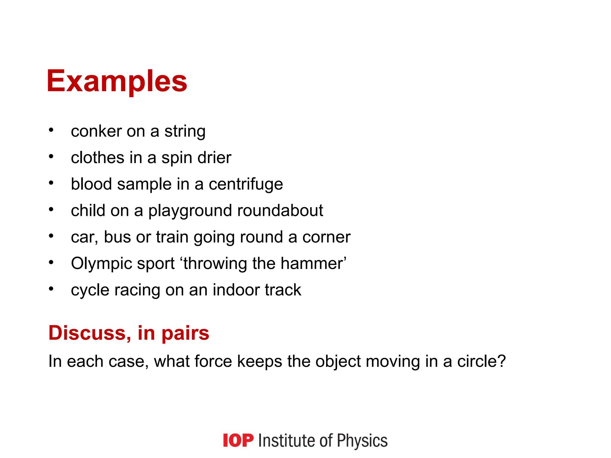 Examples
• conker on a string
• clothes in a spin drier
• blood sample in a centrifuge
• child on a playground roundabout
• car, bus or train going round a corner
• Olympic sport ‘throwing the hammer’
• cycle racing on an indoor track
Discuss, in pairs
In each case, what force keeps the object moving in a circle?
 