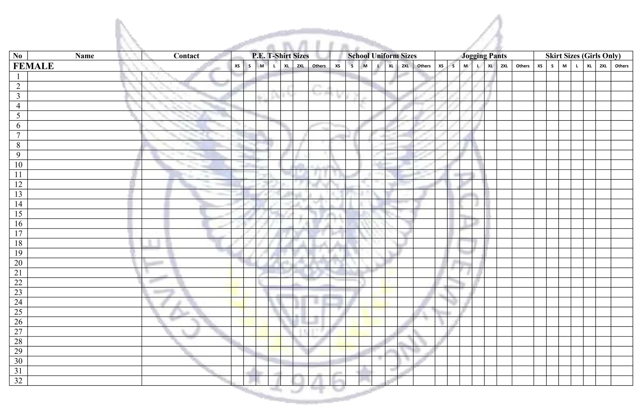 No Name Contact P.E. T-Shirt Sizes School Uniform Sizes Jogging Pants Skirt Sizes (Girls Only)
FEMALE XS S M L XL 2XL Others XS S M L XL 2XL Others XS S M L XL 2XL Others XS S M L XL 2XL Others
1
2
3
4
5
6
7
8
9
10
11
12
13
14
15
16
17
18
19
20
21
22
23
24
25
26
27
28
29
30
31
32