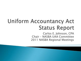 Uniform Accountancy ActStatus Report Carlos E. Johnson, CPA Chair – NASBA UAA Committee 2011 NASBA Regional Meetings 