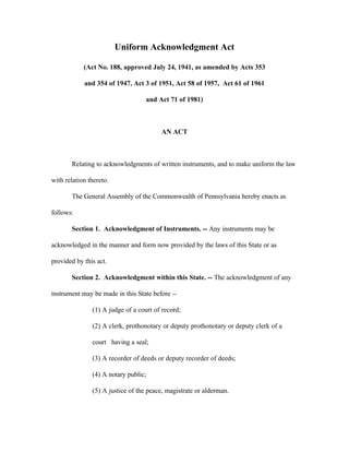 Uniform Acknowledgment Act
(Act No. 188, approved July 24, 1941, as amended by Acts 353
and 354 of 1947, Act 3 of 1951, Act 58 of 1957, Act 61 of 1961
and Act 71 of 1981)
AN ACT
Relating to acknowledgments of written instruments, and to make uniform the law
with relation thereto.
The General Assembly of the Commonwealth of Pennsylvania hereby enacts as
follows:
Section 1. Acknowledgment of Instruments. -- Any instruments may be
acknowledged in the manner and form now provided by the laws of this State or as
provided by this act.
Section 2. Acknowledgment within this State. -- The acknowledgment of any
instrument may be made in this State before --
(1) A judge of a court of record;
(2) A clerk, prothonotary or deputy prothonotary or deputy clerk of a
court having a seal;
(3) A recorder of deeds or deputy recorder of deeds;
(4) A notary public;
(5) A justice of the peace, magistrate or alderman.
 