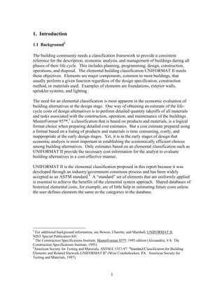 1
1. Introduction
1.1 Background2
The building community needs a classification framework to provide a consistent
reference for the description, economic analysis, and management of buildings during all
phases of their life cycle. This includes planning, programming, design, construction,
operations, and disposal. The elemental building classification UNIFORMAT II meets
these objectives. Elements are major components, common to most buildings, that
usually perform a given function regardless of the design specification, construction
method, or materials used. Examples of elements are foundations, exterior walls,
sprinkler systems, and lighting.
The need for an elemental classification is most apparent in the economic evaluation of
building alternatives at the design stage. One way of obtaining an estimate of the life-
cycle costs of design alternatives is to perform detailed quantity takeoffs of all materials
and tasks associated with the construction, operation, and maintenance of the buildings.
MasterFormat 95™,3
a classification that is based on products and materials, is a logical
format choice when preparing detailed cost estimates. But a cost estimate prepared using
a format based on a listing of products and materials is time consuming, costly, and
inappropriate at the early design stages. Yet, it is in the early stages of design that
economic analysis is most important in establishing the economically efficient choices
among building alternatives. Only estimates based on an elemental classification such as
UNIFORMAT II provide the necessary cost information for the analyst to evaluate
building alternatives in a cost-effective manner.
UNIFORMAT II is the elemental classification proposed in this report because it was
developed through an industry/government consensus process and has been widely
accepted as an ASTM standard.4
A “standard” set of elements that are uniformly applied
is essential to achieve the benefits of the elemental system approach. Shared databases of
historical elemental costs, for example, are of little help in estimating future costs unless
the user defines elements the same as the categories in the database.
2
For additional background information, see Bowen, Charette, and Marshall, UNIFORMAT II,
NIST Special Publication 841.
3
The Construction Specifications Institute, MasterFormat 95™, 1995 edition (Alexandria, VA: The
Construction Specifications Institute, 1995).
4
American Society for Testing and Materials, ASTM E 1557-97: "Standard Classification for Building
Elements and Related Sitework-UNIFORMAT II" (West Conshohocken, PA: American Society for
Testing and Materials, 1997).
 