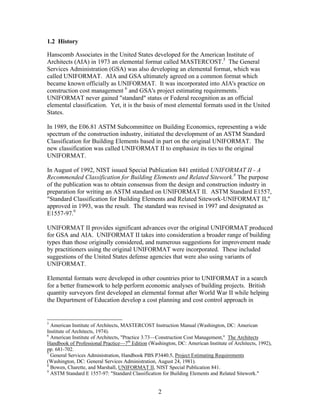 2
1.2 History
Hanscomb Associates in the United States developed for the American Institute of
Architects (AIA) in 1973 an elemental format called MASTERCOST.5
The General
Services Administration (GSA) was also developing an elemental format, which was
called UNIFORMAT. AIA and GSA ultimately agreed on a common format which
became known officially as UNIFORMAT. It was incorporated into AIA's practice on
construction cost management 6
and GSA's project estimating requirements.7
UNIFORMAT never gained "standard" status or Federal recognition as an official
elemental classification. Yet, it is the basis of most elemental formats used in the United
States.
In 1989, the E06.81 ASTM Subcommittee on Building Economics, representing a wide
spectrum of the construction industry, initiated the development of an ASTM Standard
Classification for Building Elements based in part on the original UNIFORMAT. The
new classification was called UNIFORMAT II to emphasize its ties to the original
UNIFORMAT.
In August of 1992, NIST issued Special Publication 841 entitled UNIFORMAT II - A
Recommended Classification for Building Elements and Related Sitework.8
The purpose
of the publication was to obtain consensus from the design and construction industry in
preparation for writing an ASTM standard on UNIFORMAT II. ASTM Standard E1557,
"Standard Classification for Building Elements and Related Sitework-UNIFORMAT II,"
approved in 1993, was the result. The standard was revised in 1997 and designated as
E1557-97.9
UNIFORMAT II provides significant advances over the original UNIFORMAT produced
for GSA and AIA. UNIFORMAT II takes into consideration a broader range of building
types than those originally considered, and numerous suggestions for improvement made
by practitioners using the original UNIFORMAT were incorporated. These included
suggestions of the United States defense agencies that were also using variants of
UNIFORMAT.
Elemental formats were developed in other countries prior to UNIFORMAT in a search
for a better framework to help perform economic analyses of building projects. British
quantity surveyors first developed an elemental format after World War II while helping
the Department of Education develop a cost planning and cost control approach in
5
American Institute of Architects, MASTERCOST Instruction Manual (Washington, DC: American
Institute of Architects, 1974).
6
American Institute of Architects, "Practice 3.73—Construction Cost Management," The Architects
Handbook of Professional Practice—7th
Edition (Washington, DC: American Institute of Architects, 1992),
pp. 681-702.
7
General Services Administration, Handbook PBS P3440.5, Project Estimating Requirements
(Washington, DC: General Services Administration, August 24, 1981).
8
Bowen, Charette, and Marshall, UNIFORMAT II, NIST Special Publication 841.
9
ASTM Standard E 1557-97: "Standard Classification for Building Elements and Related Sitework."
 
