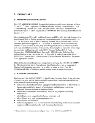11
2. UNIFORMAT II
2.1 Standard Classification of Elements
The 1997 ASTM UNIFORMAT II standard classification of elements is shown in charts
2.1 and 2.2.15
Chart 2.1 presents UNIFORMAT II for Building Elements Levels 1 to 3
— Major Group Elements for Level 1, Group Elements for Level 2, and Individual
Elements for Level 3. Chart 2.2 presents UNIFORMAT II for Building-Related Sitework
Levels 1 to 3.
Given that there are 57 Level-3 building elements, and 22 Level-3 sitework elements, it is
sometimes difficult to find the appropriate element designator for an item in chart 2.1 or
2.2. For that reason, a list of what is normally included and excluded in each Level-3
element is provided in Appendix B. The listings of inclusions and exclusions are not
intended to be exhaustive. Rather, they provide a general outline of what to expect in
each element and help users find items quickly. For example, an elemental format might
show exterior load bearing walls under B2010 Exterior Walls or B1010 Floor
Construction. UNIFORMAT II puts them under B2010 Exterior Walls based on
technical judgment and current practice. In Appendix B, under the exclusion list of
B1010 Floor Construction, a cross-reference to B2010 Exterior Walls directs the person
to the appropriate element.
The list of inclusions and exclusions is important in applying the 3-level UNIFORMAT
II. Adopting a formal Level-4 sub-element classification, however, as suggested in
Chapter 5, eliminates the uncertainty as to where to locate an item. Thus the
UNIFORMAT II list of inclusions and exclusions would no longer be required.
2.2 Criteria for Classification
The framework for the UNIFORMAT II classification (including Level 4), the selection
of items to include, and the decisions in which parts of the classification to include the
items are based on the following criteria:
• framework is hierarchical to allow aggregation and summarization at different levels
• framework is suitable for a range of applications, including cost control and
schematic phase preliminary project descriptions
• framework accommodates unlisted items based on the judgment of building
professionals
• selected items have a significant influence on project cost
• selected items have high frequency of occurrence
• selected items are distinctive
• professional judgment used to place elements where building professionals in current
practice would normally look for such items in a classification
15
The classification of elements appears in figures 2 and 3 of the ASTM Standard E1557-97.
 