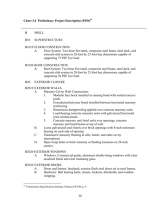 20
Chart 3.4 Preliminary Project Description (PPD)24
B SHELL
B10 SUPERSTRUCTURE
B1010 FLOOR CONSTRUCTION
A. Floor System: Two-hour fire-rated, composite steel beam, steel deck, and
concrete slab system in 20-foot by 25-foot bay dimensions capable of
supporting 75 PSF live load.
B1020 ROOF CONSTRUCTION
A. Roof System: Two-hour fire-rated, composite steel beam, steel deck, and
concrete slab system in 20-foot by 25-foot bay dimensions capable of
supporting 30 PSF live load.
B20 EXTERIOR CLOSURE
B2010 EXTERIOR WALLS
A. Masonry Cavity Wall Construction:
1. Modular face brick installed in running bond with tooled concave
joints.
2. Extruded polystyrene board installed between horizontal masonry
reinforcing.
3. Bituminous dampproofing applied over concrete masonry units.
4. Load-bearing concrete masonry units with galvanized horizontal
joint reinforcement.
5. Concrete masonry unit lintel units over openings; concrete
masonry unit bond beams at top of wall.
B. Loose galvanized steel lintels over brick openings with 8-inch minimum
bearing on each side of opening
C. Elastomeric masonry flashing at sills, lintels, and other cavity
interruptions.
D. Open weep holes in brick masonry at flashing locations on 24-inch
centers.
B2020 EXTERIOR WINDOWS
A. Windows: Commercial-grade, aluminum double-hung windows with clear
anodized finish and clear insulating glass.
B2030 EXTERIOR DOORS
A. Doors and frames: Insulated, exterior flush steel doors set in steel frames.
B. Hardware: Ball bearing butts, closers, locksets, thresholds, and weather-
stripping.
24
Construction Specification Institute, Practice FF/180, p. 5.
 