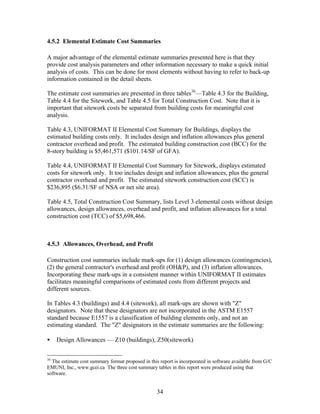 34
4.5.2 Elemental Estimate Cost Summaries
A major advantage of the elemental estimate summaries presented here is that they
provide cost analysis parameters and other information necessary to make a quick initial
analysis of costs. This can be done for most elements without having to refer to back-up
information contained in the detail sheets.
The estimate cost summaries are presented in three tables36
—Table 4.3 for the Building,
Table 4.4 for the Sitework, and Table 4.5 for Total Construction Cost. Note that it is
important that sitework costs be separated from building costs for meaningful cost
analysis.
Table 4.3, UNIFORMAT II Elemental Cost Summary for Buildings, displays the
estimated building costs only. It includes design and inflation allowances plus general
contractor overhead and profit. The estimated building construction cost (BCC) for the
8-story building is $5,461,571 ($101.14/SF of GFA).
Table 4.4, UNIFORMAT II Elemental Cost Summary for Sitework, displays estimated
costs for sitework only. It too includes design and inflation allowances, plus the general
contractor overhead and profit. The estimated sitework construction cost (SCC) is
$236,895 ($6.31/SF of NSA or net site area).
Table 4.5, Total Construction Cost Summary, lists Level 3 elemental costs without design
allowances, design allowances, overhead and profit, and inflation allowances for a total
construction cost (TCC) of $5,698,466.
4.5.3 Allowances, Overhead, and Profit
Construction cost summaries include mark-ups for (1) design allowances (contingencies),
(2) the general contractor's overhead and profit (OH&P), and (3) inflation allowances.
Incorporating these mark-ups in a consistent manner within UNIFORMAT II estimates
facilitates meaningful comparisons of estimated costs from different projects and
different sources.
In Tables 4.3 (buildings) and 4.4 (sitework), all mark-ups are shown with "Z"
designators. Note that these designators are not incorporated in the ASTM E1557
standard because E1557 is a classification of building elements only, and not an
estimating standard. The "Z" designators in the estimate summaries are the following:
• Design Allowances — Z10 (buildings), Z50(sitework)
36
The estimate cost summary format proposed in this report is incorporated in software available from G/C
EMUNI, Inc., www.gcei.ca The three cost summary tables in this report were produced using that
software.
 