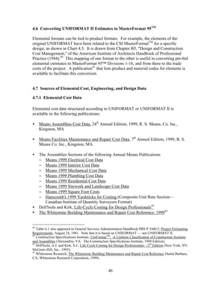 46
4.6 Converting UNIFORMAT II Estimates to MasterFormat 95TM
Elemental formats can be tied to product formats. For example, the elements of the
original UNIFORMAT have been related to the CSI MasterFormatTM
for a specific
design, as shown in Chart 4.5. It is drawn from Chapter B5, "Design and Construction
Cost Management," of the American Institute of Architects Handbook of Professional
Practice (1984).40
This mapping of one format to the other is useful in converting pre-bid
elemental estimates to MasterFormat 95™ Divisions 1-16, and from there to the trade
costs of the project. A publication41
that lists product and material codes for elements is
available to facilitate this conversion.
4.7 Sources of Elemental Cost, Engineering, and Design Data
4.7.1 Elemental Cost Data
Elemental cost data structured according to UNIFORMAT or UNIFORMAT II is
available in the following publications:
• Means Assemblies Cost Data, 24th
Annual Edition, 1999, R. S. Means, Co. Inc.,
Kingston, MA
• Means Facilities Maintenance and Repair Cost Data, 7th
Annual Edition, 1999, R. S.
Means Co. Inc., Kingston, MA
• The Assemblies Sections of the following Annual Means Publications
− Means 1999 Electrical Cost Data
− Means 1999 Interior Cost Data
− Means 1999 Mechanical Cost Data
− Means 1999 Plumbing Cost Data
− Means 1999 Residential Cost Data
− Means 1999 Sitework and Landscape Cost Data
− Means 1999 Square Foot Costs
− Hanscomb's 1999 Yardsticks for Costing (Composite Unit Rate Section—
Canadian Institute of Quantity Surveyors Format)
• Dell'Isola and Kirk, Life-Cycle Costing for Design Professionals42
• The Whitestone Building Maintenance and Repair Cost Reference: 199943
40
Table 6.1 also appeared in General Services Administration Handbook PBS P 3440.5, Project Estimating
Requirements, August 24, 1981. Note that it is based on UNIFORMAT — not UNIFORMAT II.
41
Construction Specifications Institute, UniFormatTM
: A Uniform Classification of Construction Systems
and Assemblies (Alexandria, VA: The Construction Specifications Institute, 1998 Edition).
42
Dell'Isola, A.J. and Kirk, S.J., Life Cycle Costing for Design Professionals—2nd
Edition (New York, NY:
McGraw-Hill, Inc., 1995).
43
Whitestone Research, The Whitestone Building Maintenance and Repair Cost Reference (Santa Barbara,
CA: Whitestone Research Corporation, 1999).
 