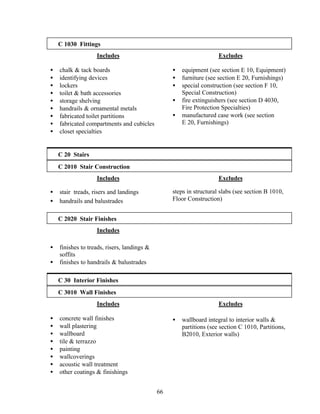 66
C 1030 Fittings
Includes
• chalk & tack boards
• identifying devices
• lockers
• toilet & bath accessories
• storage shelving
• handrails & ornamental metals
• fabricated toilet partitions
• fabricated compartments and cubicles
• closet specialties
Excludes
• equipment (see section E 10, Equipment)
• furniture (see section E 20, Furnishings)
• special construction (see section F 10,
Special Construction)
• fire extinguishers (see section D 4030,
Fire Protection Specialties)
• manufactured case work (see section
E 20, Furnishings)
C 20 Stairs
C 2010 Stair Construction
Includes
• stair treads, risers and landings
• handrails and balustrades
Excludes
steps in structural slabs (see section B 1010,
Floor Construction)
C 2020 Stair Finishes
Includes
• finishes to treads, risers, landings &
soffits
• finishes to handrails & balustrades
C 30 Interior Finishes
C 3010 Wall Finishes
Includes
• concrete wall finishes
• wall plastering
• wallboard
• tile & terrazzo
• painting
• wallcoverings
• acoustic wall treatment
• other coatings & finishings
Excludes
• wallboard integral to interior walls &
partitions (see section C 1010, Partitions,
B2010, Exterior walls)
 