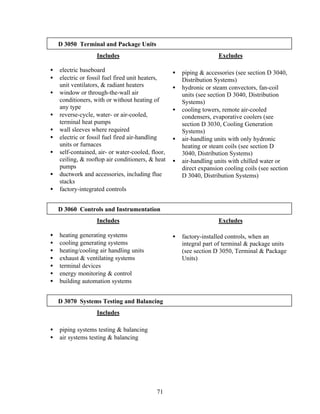 71
D 3050 Terminal and Package Units
Includes
• electric baseboard
• electric or fossil fuel fired unit heaters,
unit ventilators, & radiant heaters
• window or through-the-wall air
conditioners, with or without heating of
any type
• reverse-cycle, water- or air-cooled,
terminal heat pumps
• wall sleeves where required
• electric or fossil fuel fired air-handling
units or furnaces
• self-contained, air- or water-cooled, floor,
ceiling, & rooftop air conditioners, & heat
pumps
• ductwork and accessories, including flue
stacks
• factory-integrated controls
Excludes
• piping & accessories (see section D 3040,
Distribution Systems)
• hydronic or steam convectors, fan-coil
units (see section D 3040, Distribution
Systems)
• cooling towers, remote air-cooled
condensers, evaporative coolers (see
section D 3030, Cooling Generation
Systems)
• air-handling units with only hydronic
heating or steam coils (see section D
3040, Distribution Systems)
• air-handling units with chilled water or
direct expansion cooling coils (see section
D 3040, Distribution Systems)
D 3060 Controls and Instrumentation
Includes
• heating generating systems
• cooling generating systems
• heating/cooling air handling units
• exhaust & ventilating systems
• terminal devices
• energy monitoring & control
• building automation systems
Excludes
• factory-installed controls, when an
integral part of terminal & package units
(see section D 3050, Terminal & Package
Units)
D 3070 Systems Testing and Balancing
Includes
• piping systems testing & balancing
• air systems testing & balancing
 
