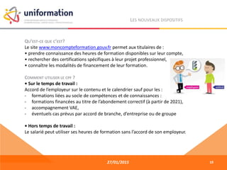 27/01/2015
LES NOUVEAUX DISPOSITIFS
QU’EST-CE QUE C’EST?
Le site www.moncompteformation.gouv.fr permet aux titulaires de :
• prendre connaissance des heures de formation disponibles sur leur compte,
• rechercher des certifications spécifiques à leur projet professionnel,
• connaître les modalités de financement de leur formation.
COMMENT UTILISER LE CPF ?
• Sur le temps de travail :
Accord de l’employeur sur le contenu et le calendrier sauf pour les :
- formations liées au socle de compétences et de connaissances :
- formations financées au titre de l’abondement correctif (à partir de 2021),
- accompagnement VAE,
- éventuels cas prévus par accord de branche, d’entreprise ou de groupe
• Hors temps de travail :
Le salarié peut utiliser ses heures de formation sans l’accord de son employeur.
10
 