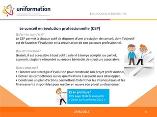 27/01/2015
LES NOUVEAUX DISPOSITIFS
QU’EST-CE QUE C’EST?
Le CEP permet à chaque actif de disposer d’une prestation de conseil, dont l’objectif
est de favoriser l’évolution et la sécurisation de son parcours professionnel.
QUI EST CONCERNÉ?
Gratuit, il est accessible à tout actif : salarié à temps complet ou partiel,
apprenti, stagiaire rémunéré ou encore bénévole de structure associative.
QUELS OBJECTIFS?
• Elaborer une stratégie d’évolution pour construire son projet professionnel,
• Cerner les compétences ou les qualifications à acquérir ou à développer,
• Construire un plan d’actions permettant d’identifier les interlocuteurs et les
financements disponibles pour mettre en œuvre son projet professionnel.
Le conseil en évolution professionnelle (CEP)
11
Et en pratique?
RDV page 18 de la plaquette
« Zoom sur la réforme 2015 »
 