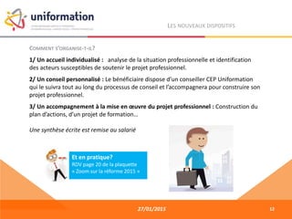 27/01/2015
LES NOUVEAUX DISPOSITIFS
COMMENT S’ORGANISE-T-IL?
1/ Un accueil individualisé : analyse de la situation professionnelle et identification
des acteurs susceptibles de soutenir le projet professionnel.
2/ Un conseil personnalisé : Le bénéficiaire dispose d’un conseiller CEP Uniformation
qui le suivra tout au long du processus de conseil et l’accompagnera pour construire son
projet professionnel.
3/ Un accompagnement à la mise en œuvre du projet professionnel : Construction du
plan d’actions, d’un projet de formation…
Une synthèse écrite est remise au salarié
12
Et en pratique?
RDV page 20 de la plaquette
« Zoom sur la réforme 2015 »
 
