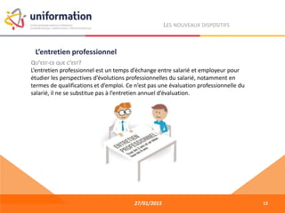27/01/2015
LES NOUVEAUX DISPOSITIFS
QU’EST-CE QUE C’EST?
L’entretien professionnel est un temps d’échange entre salarié et employeur pour
étudier les perspectives d’évolutions professionnelles du salarié, notamment en
termes de qualifications et d’emploi. Ce n’est pas une évaluation professionnelle du
salarié, il ne se substitue pas à l’entretien annuel d’évaluation.
L’entretien professionnel
13
 