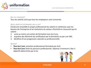 27/01/2015
LES NOUVEAUX DISPOSITIFS
QUI EST CONCERNÉ?
Tous les salariés ainsi que tous les employeurs sont concernés.
QUELS OBJECTIFS DÉTERMINÉS PAR LA LOI?
Construire ensemble le projet professionnel du salarié en cohérence avec les
besoins de l’entreprise et les évolutions du secteur d’activité en s’assurant que le
salarié :
1. suive au moins une action de formation tous les 6 ans,
2. acquière des éléments de certification par la formation ou par une VAE,
3. bénéficie d’une progression salariale ou professionnelle
QUAND?
• Tous les 2 ans: entretien professionnel formalisé par écrit
• Tous les 6 ans: bilan du parcours professionnel, réponse à minimum 2 des 3
objectifs déterminés par la loi.
14
 