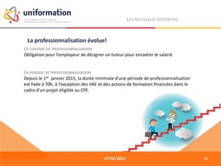 27/01/2015
LES NOUVEAUX DISPOSITIFS
LE CONTRAT DE PROFESSIONNALISATION
Obligation pour l’employeur de désigner un tuteur pour encadrer le salarié
LA PÉRIODE DE PROFESSIONNALISATION
Depuis le 1er janvier 2015, la durée minimale d’une période de professionnalisation
est fixée à 70h, à l’exception des VAE et des actions de formation financées dans le
cadre d’un projet éligible au CPF.
La professionnalisation évolue!
15
 