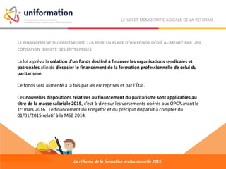 LE FINANCEMENT DU PARITARISME : LA MISE EN PLACE D’UN FONDS DÉDIÉ ALIMENTÉ PAR UNE
COTISATION DIRECTE DES ENTREPRISES
La loi a prévu la création d'un fonds destiné à financer les organisations syndicales et
patronales afin de dissocier le financement de la formation professionnelle de celui du
paritarisme.
Ce fonds sera alimenté à la fois par les entreprises et par l'État.
Ces nouvelles dispositions relatives au financement du paritarisme sont applicables au
titre de la masse salariale 2015, c’est-à-dire sur les versements opérés aux OPCA avant le
1er mars 2016. Le financement du Fongefor et du préciput disparaît à compter du
01/01/2015 relatif à la MSB 2014.
La réforme de la formation professionnelle 2015
LE VOLET DÉMOCRATIE SOCIALE DE LA RÉFORME
 