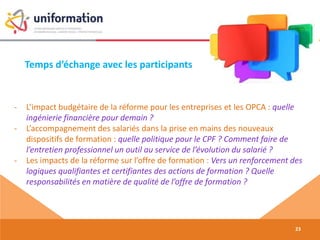 Temps d’échange avec les participants
23
- L’impact budgétaire de la réforme pour les entreprises et les OPCA : quelle
ingénierie financière pour demain ?
- L’accompagnement des salariés dans la prise en mains des nouveaux
dispositifs de formation : quelle politique pour le CPF ? Comment faire de
l’entretien professionnel un outil au service de l’évolution du salarié ?
- Les impacts de la réforme sur l’offre de formation : Vers un renforcement des
logiques qualifiantes et certifiantes des actions de formation ? Quelle
responsabilités en matière de qualité de l’offre de formation ?
 