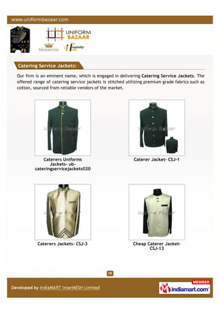 Catering Service Jackets:
Our firm is an eminent name, which is engaged in delivering Catering Service Jackets. The
offered range of catering service jackets is stitched utilizing premium grade fabrics such as
cotton, sourced from reliable vendors of the market.
Caterers Uniforms
Jackets- ub-
cateringservicejackets020
Caterer Jacket- CSJ-1
Caterers Jackets- CSJ-3 Cheap Caterer Jacket-
CSJ-13
 
