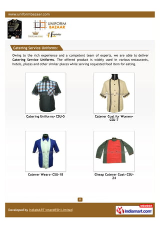 Catering Service Uniforms:
Owing to the rich experience and a competent team of experts, we are able to deliver
Catering Service Uniforms. The offered product is widely used in various restaurants,
hotels, plazas and other similar places while serving requested food item for eating.
Catering Uniforms- CSU-5 Caterer Coat for Women-
CSU-7
Caterer Wears- CSU-18 Cheap Caterer Coat- CSU-
24
 